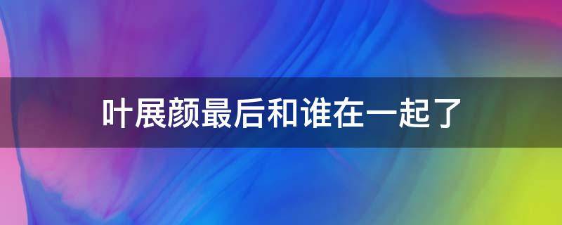 叶展颜最后和谁在一起了（叶展颜什么结局）