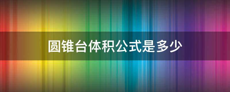 圆锥台体积公式是多少（正圆锥台体积公式）