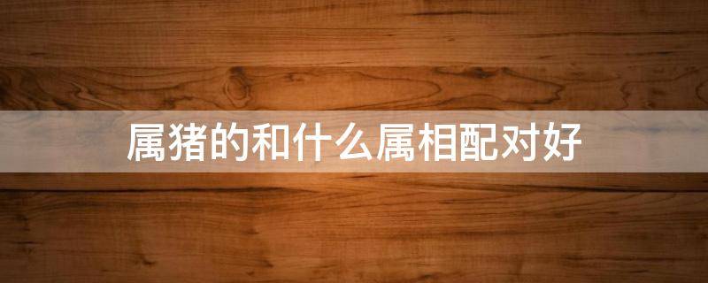 属猪的和什么属相配对好 属猪和什么属相最配对