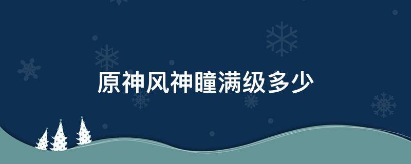 原神风神瞳满级多少 原神风神瞳满级多少体力