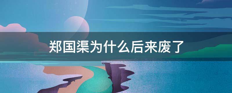 郑国渠为什么后来废了 郑国渠现在还存在吗