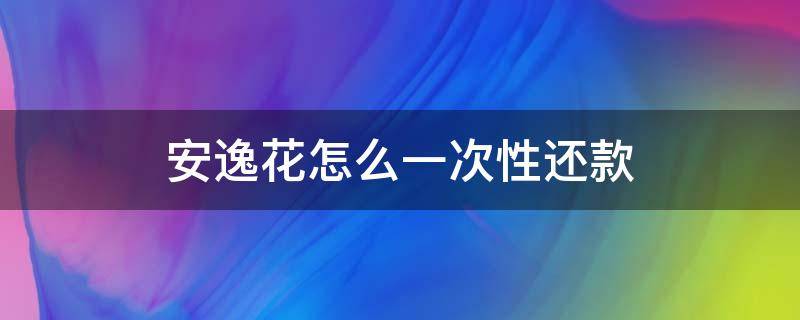 安逸花怎么一次性还款（安逸花怎么一次性提前还款）