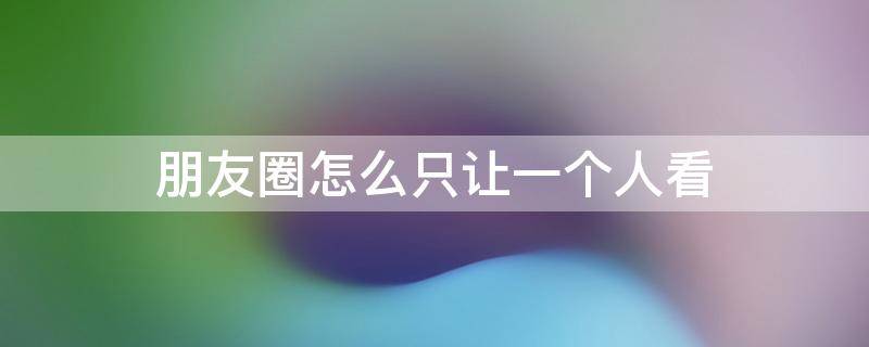 朋友圈怎么只让一个人看 历史朋友圈怎么只让一个人看