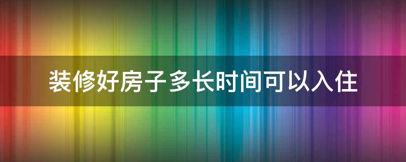 装修好房子多长时间可以入住 装修之后多长时间入住最好