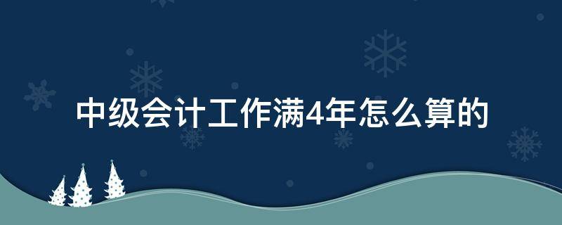 中级会计工作满4年怎么算的（会计中级4年工作年限怎么计算）