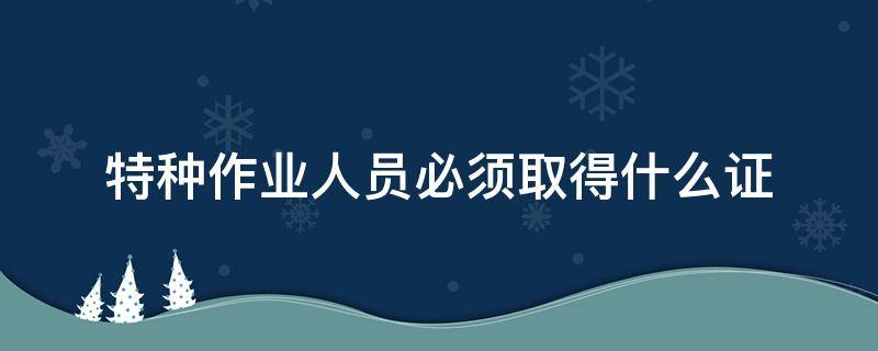 特种作业人员必须取得什么证 特种作业人员必须取得什么证书方可上岗作业
