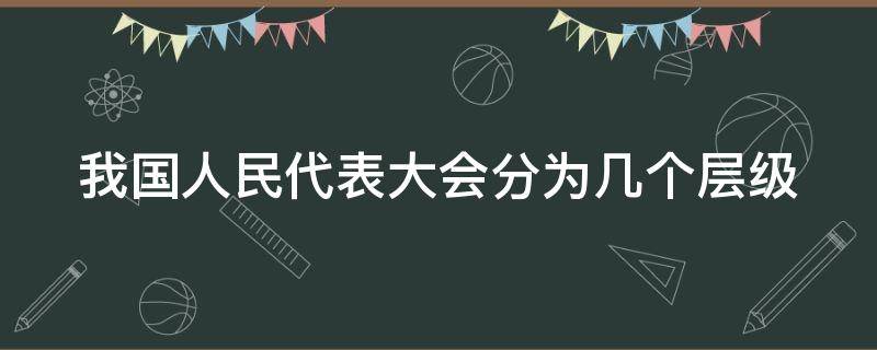 我国人民代表大会分为几个层级 我国人民代表大会分为几个层级