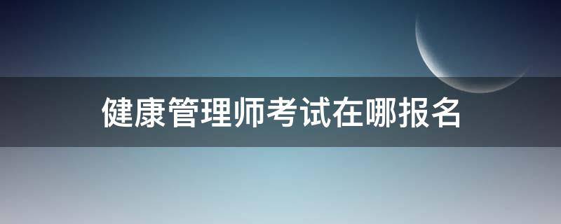 健康管理师考试在哪报名（健康管理师考试在哪儿报名）