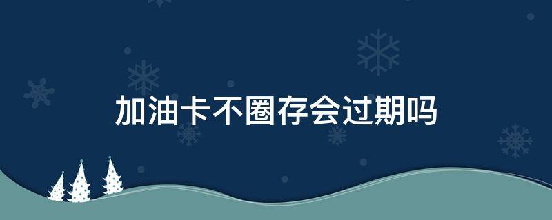 加油卡不圈存会过期吗（加油卡不圈存有影响吗）
