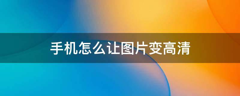手机怎么让图片变高清 手机怎么让图片变高清免费