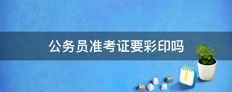 公务员准考证要彩印吗 公务员准考证要彩印吗?