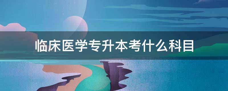 临床医学专升本考什么科目 临床医学专升本考哪几科