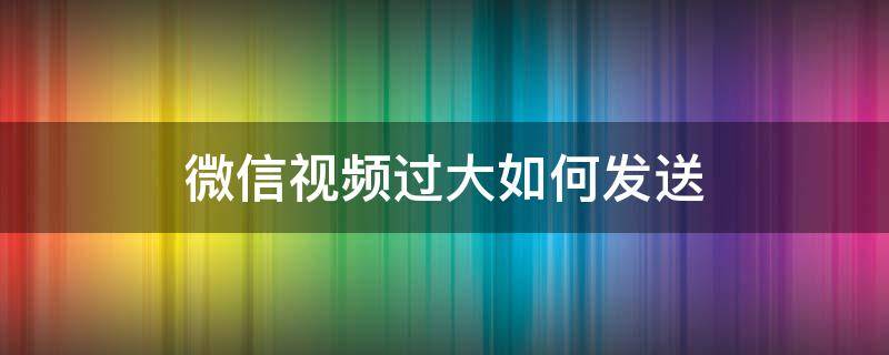 微信视频过大如何发送（视频过大怎么在微信里发送）