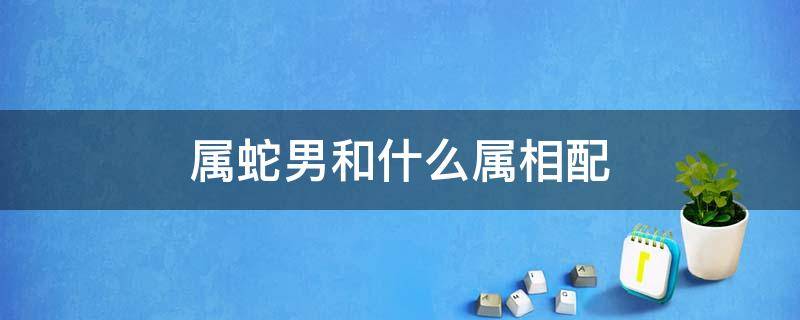 属蛇男和什么属相配（属蛇男和什么属相配最合适呢）
