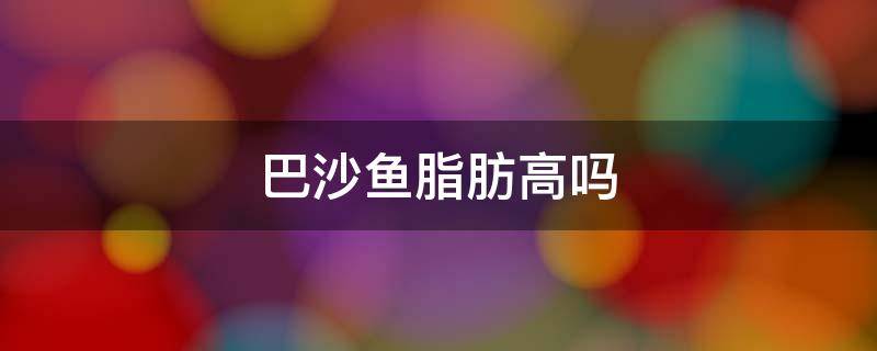 巴沙鱼脂肪高吗 巴沙鱼是高脂肪吗