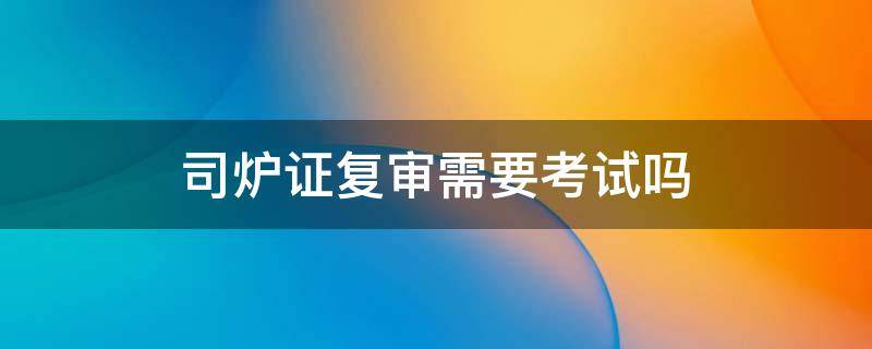司炉证复审需要考试吗（司炉证复审网上报名吗）