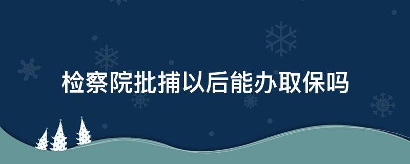 检察院批捕以后能办取保吗（检察院批捕之后可以取保吗）