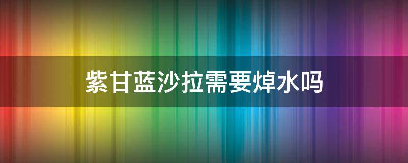 紫甘蓝沙拉需要焯水吗（紫甘蓝沙拉要不要焯水）