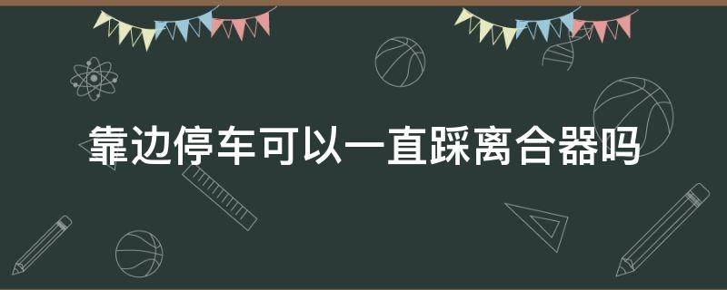 靠边停车可以一直踩离合器吗（靠边停车可以一直踩着离合器吗）
