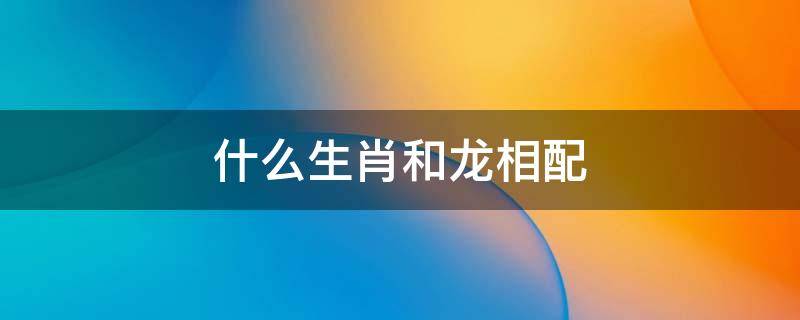 什么生肖和龙相配 生肖龙与什么相配