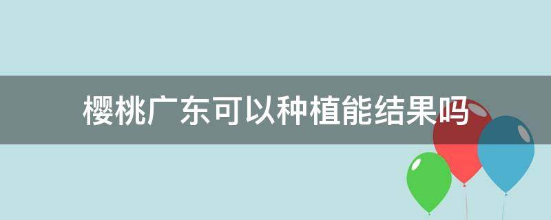 樱桃广东可以种植能结果吗 广东地区能种樱桃吗