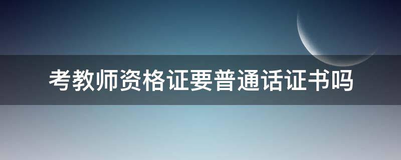 考教师资格证要普通话证书吗（考教师资格证必须要有普通话证书吗）