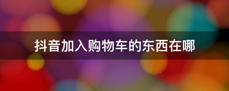 抖音加入购物车的东西在哪 抖音加入购物车的东西在哪里能看到