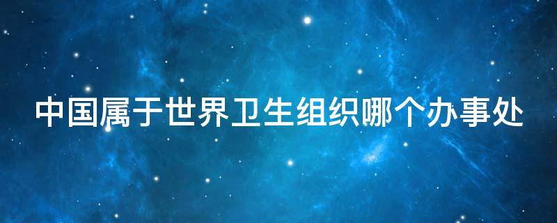 中国属于世界卫生组织哪个办事处 中国属于世界卫生组织下设六个区域
