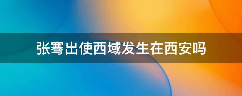 张骞出使西域发生在西安吗（张骞出使西域是从西安出发的吗）