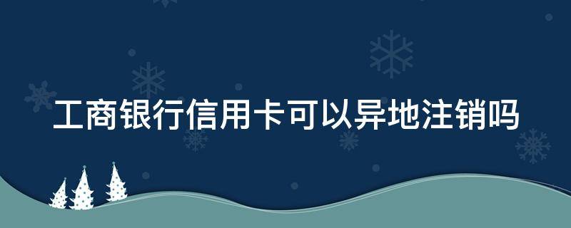 工商银行信用卡可以异地注销吗 工商银行信用卡可以异地注销吗怎么注销