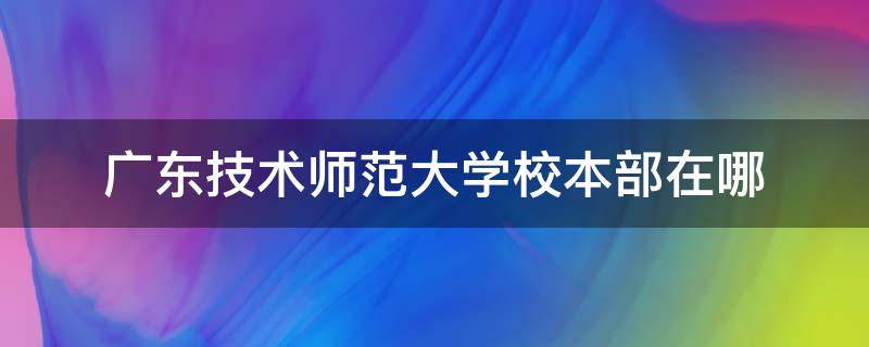 广东技术师范大学校本部在哪 广东技术师范大学校本部在哪个地铁站