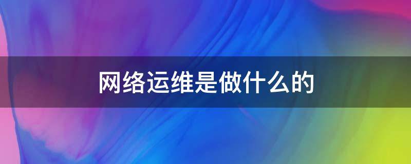 网络运维是做什么的 运营商网络运维是做什么的