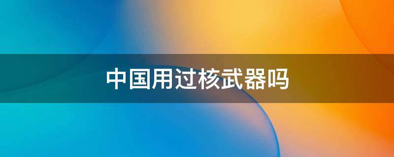 中国用过核武器吗（中国用核弹）
