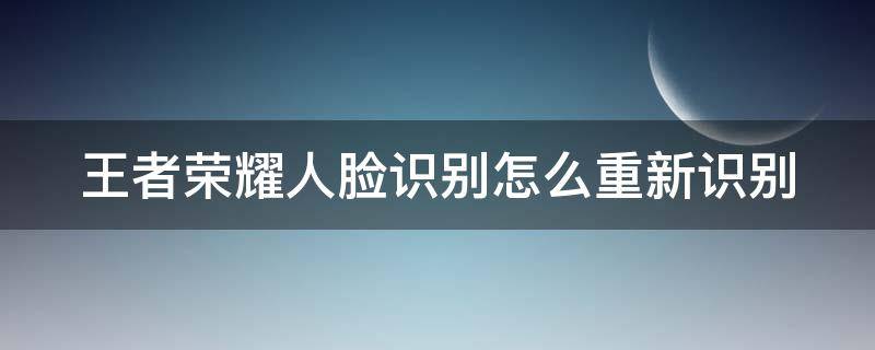 王者荣耀人脸识别怎么重新识别（王者荣耀人脸识别如何重新识别）