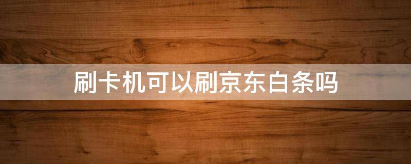 刷卡机可以刷京东白条吗 京东白条可以刷卡吗?