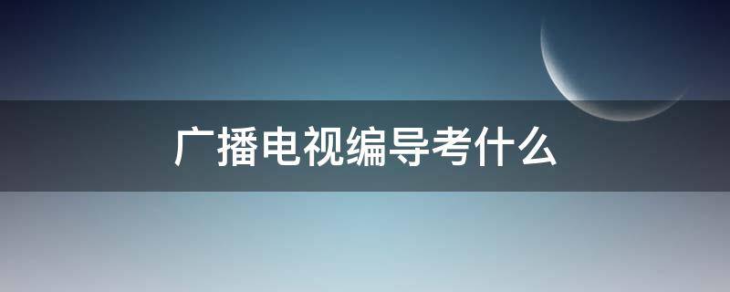 广播电视编导考什么（艺考广播电视编导考什么）