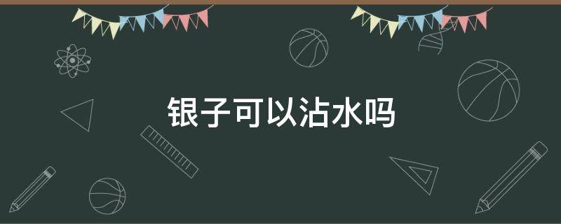 银子可以沾水吗（银的能沾水吗）