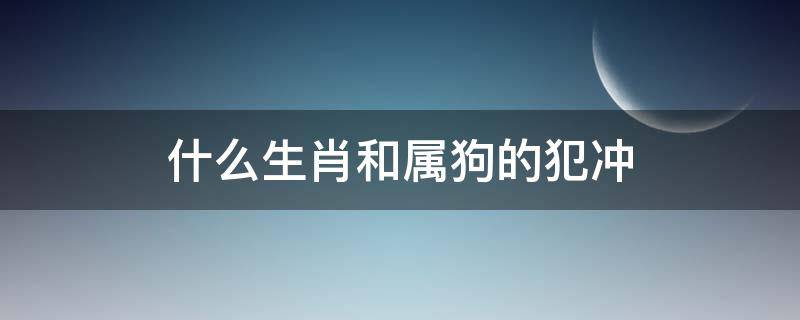 什么生肖和属狗的犯冲 属狗跟什么生肖犯冲