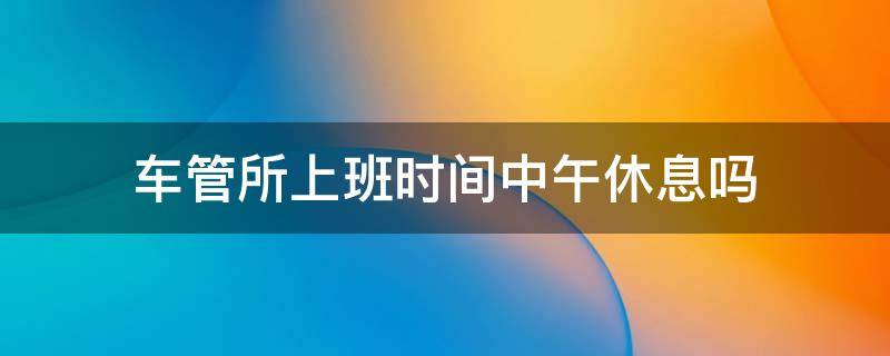 车管所上班时间中午休息吗 车管所休息日上班吗