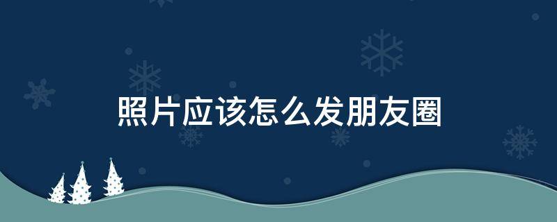 照片应该怎么发朋友圈 照片怎样才能发朋友圈