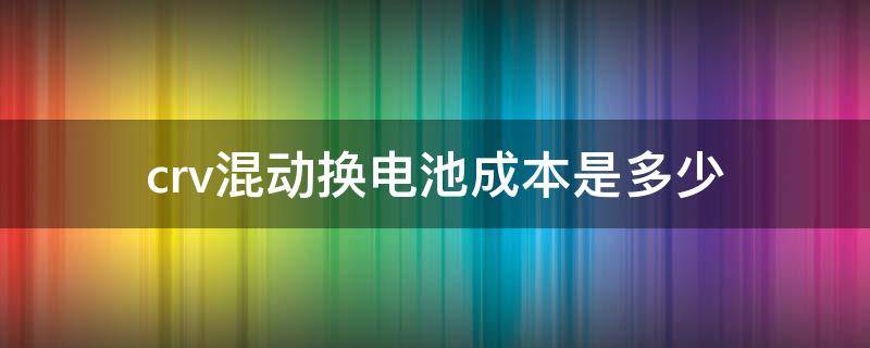 crv混动换电池成本是多少 crv混动电池多少钱一组?