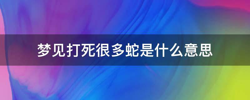 梦见打死很多蛇是什么意思（梦到打死很多蛇是什么意思啊）