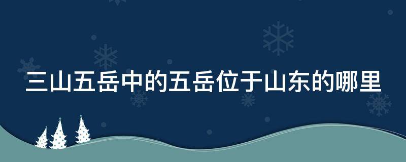 三山五岳中的五岳位于山东的哪里（三山五岳中的五岳位于山东的什么地方）