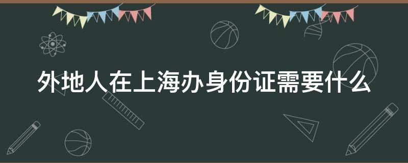 外地人在上海办身份证需要什么（外地人在上海办身份证需要什么证件和材料）