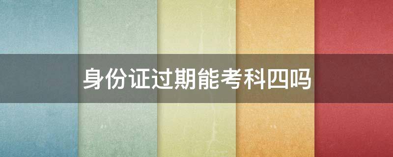 身份证过期能考科四吗（过期身份证能不能考科四）