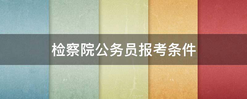 检察院公务员报考条件（检察院公务员报考条件专业要求）