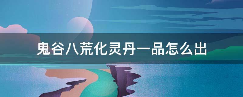 鬼谷八荒化灵丹一品怎么出 鬼谷八荒一品化神丹