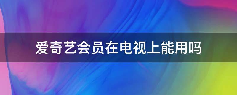 爱奇艺会员在电视上能用吗 电视上可以用爱奇艺会员吗