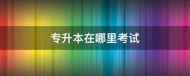 专升本在哪里考试（专升本在哪里考试地点）