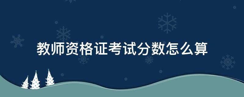 教师资格证考试分数怎么算 教师资格证考试分数计算方法
